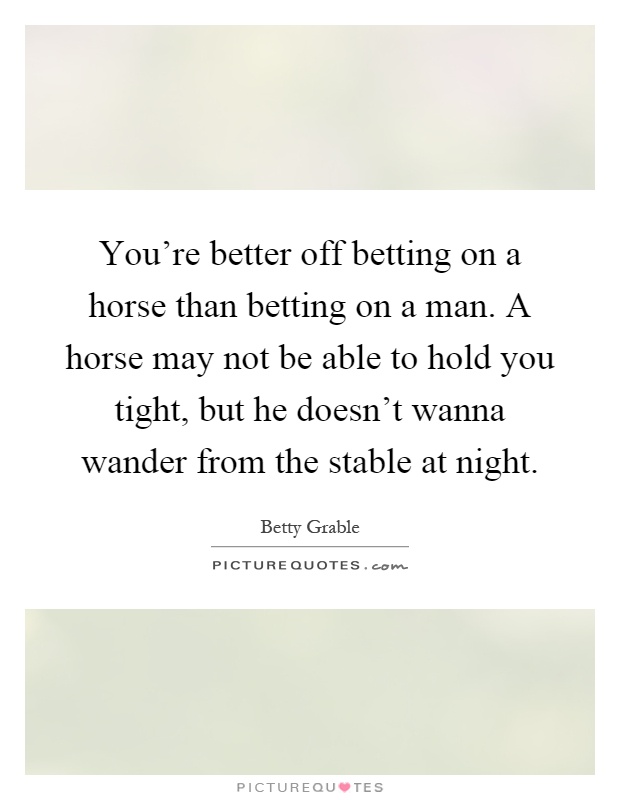 You're better off betting on a horse than betting on a man. A horse may not be able to hold you tight, but he doesn't wanna wander from the stable at night Picture Quote #1