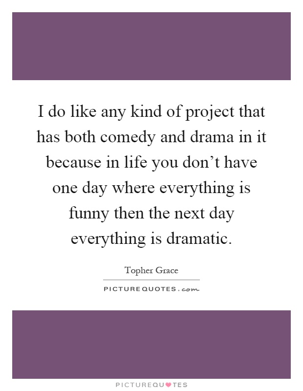 I do like any kind of project that has both comedy and drama in it because in life you don't have one day where everything is funny then the next day everything is dramatic Picture Quote #1