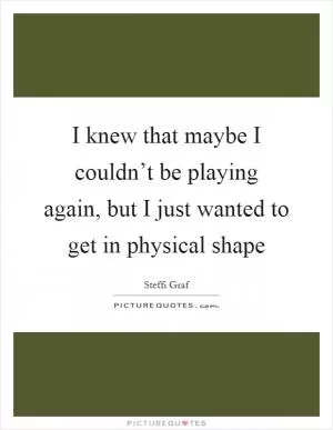 I knew that maybe I couldn’t be playing again, but I just wanted to get in physical shape Picture Quote #1