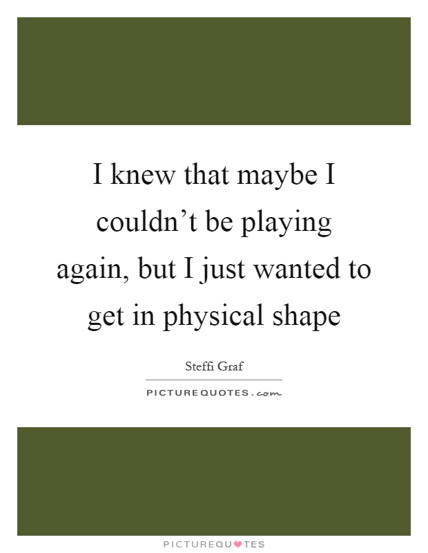 I knew that maybe I couldn't be playing again, but I just wanted to get in physical shape Picture Quote #1