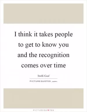 I think it takes people to get to know you and the recognition comes over time Picture Quote #1