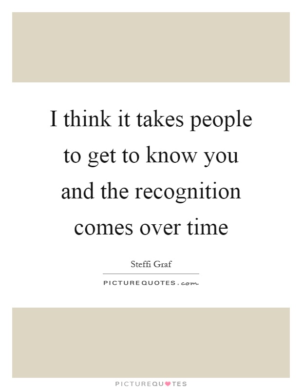 I think it takes people to get to know you and the recognition comes over time Picture Quote #1
