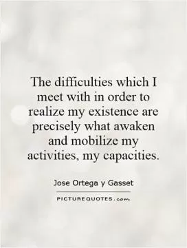 The difficulties which I meet with in order to realize my existence are precisely what awaken and mobilize my activities, my capacities Picture Quote #1