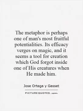 The metaphor is perhaps one of man's most fruitful potentialities. Its efficacy verges on magic, and it seems a tool for creation which God forgot inside one of His creatures when He made him Picture Quote #1
