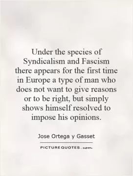 Under the species of Syndicalism and Fascism there appears for the first time in Europe a type of man who does not want to give reasons or to be right, but simply shows himself resolved to impose his opinions Picture Quote #1