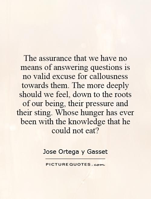 The assurance that we have no means of answering questions is no valid excuse for callousness towards them. The more deeply should we feel, down to the roots of our being, their pressure and their sting. Whose hunger has ever been with the knowledge that he could not eat? Picture Quote #1