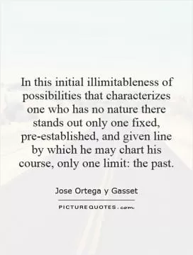In this initial illimitableness of possibilities that characterizes one who has no nature there stands out only one fixed, pre-established, and given line by which he may chart his course, only one limit: the past Picture Quote #1