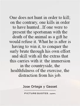 One does not hunt in order to kill; on the contrary, one kills in order to have hunted...If one were to present the sportsman with the death of the animal as a gift he would refuse it. What he is after is having to win it, to conquer the surly brute through his own effort and skill with all the extras that this carries with it: the immersion in the countryside, the healthfulness of the exercise, the distraction from his job Picture Quote #1