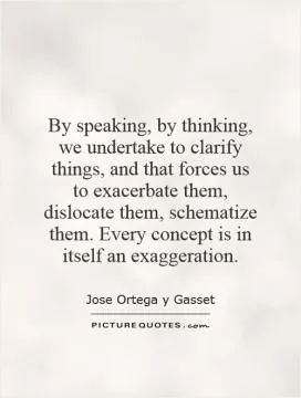 By speaking, by thinking, we undertake to clarify things, and that forces us to exacerbate them, dislocate them, schematize them. Every concept is in itself an exaggeration Picture Quote #1