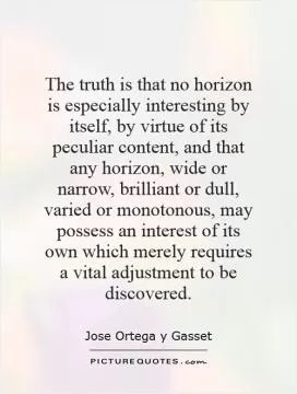 The truth is that no horizon is especially interesting by itself, by virtue of its peculiar content, and that any horizon, wide or narrow, brilliant or dull, varied or monotonous, may possess an interest of its own which merely requires a vital adjustment to be discovered Picture Quote #1