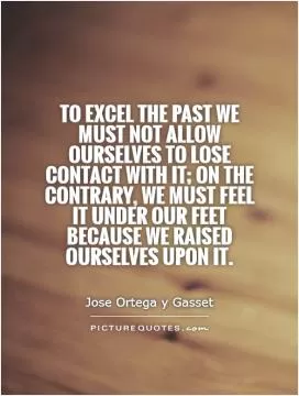 To excel the past we must not allow ourselves to lose contact with it; on the contrary, we must feel it under our feet because we raised ourselves upon it Picture Quote #1