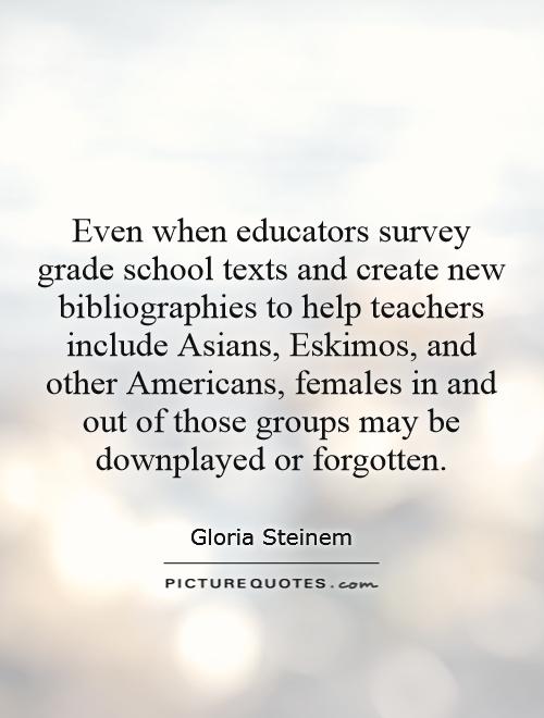 Even when educators survey grade school texts and create new bibliographies to help teachers include Asians, Eskimos, and other Americans, females in and out of those groups may be downplayed or forgotten Picture Quote #1