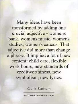 Many ideas have been transformed by adding one crucial adjective - womens bank, womens music, womens studies, women's caucus. That adjective did more than change a phrase. It implied a lot of new content: child care, flexible work hours, new standards of creditworthiness, new symbolism, new lyrics Picture Quote #1