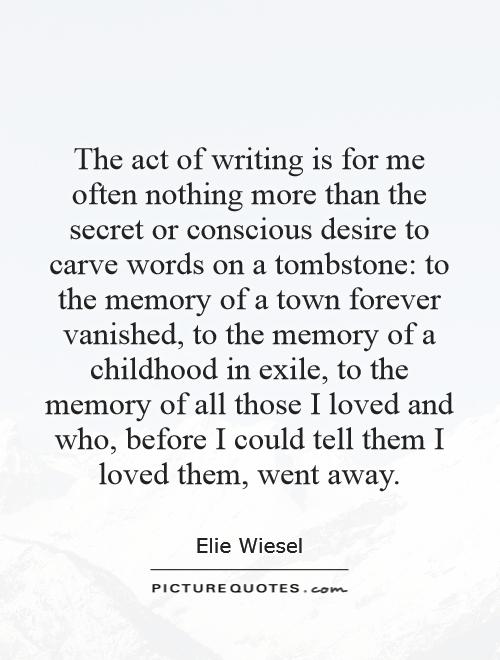 The act of writing is for me often nothing more than the secret or conscious desire to carve words on a tombstone: to the memory of a town forever vanished, to the memory of a childhood in exile, to the memory of all those I loved and who, before I could tell them I loved them, went away Picture Quote #1