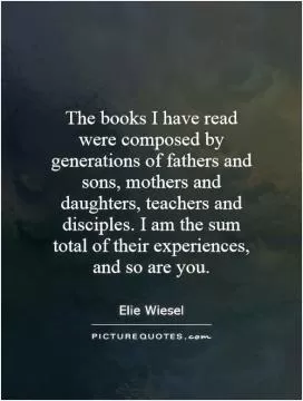 The books I have read were composed by generations of fathers and sons, mothers and daughters, teachers and disciples. I am the sum total of their experiences, and so are you Picture Quote #1