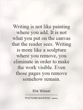 Writing is not like painting where you add. It is not what you put on the canvas that the reader sees. Writing is more like a sculpture where you remove, you eliminate in order to make the work visible. Even those pages you remove somehow remain Picture Quote #1