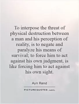 To interpose the threat of physical destruction between a man and his perception of reality, is to negate and paralyze his means of survival; to force him to act against his own judgment, is like forcing him to act against his own sight Picture Quote #1