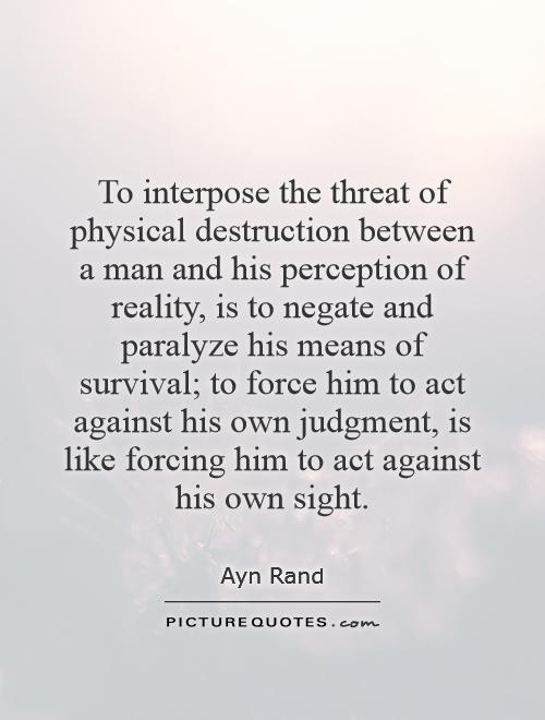 To interpose the threat of physical destruction between a man and his perception of reality, is to negate and paralyze his means of survival; to force him to act against his own judgment, is like forcing him to act against his own sight Picture Quote #1