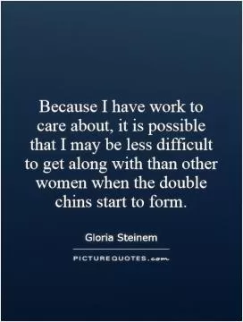 Because I have work to care about, it is possible that I may be less difficult to get along with than other women when the double chins start to form Picture Quote #1