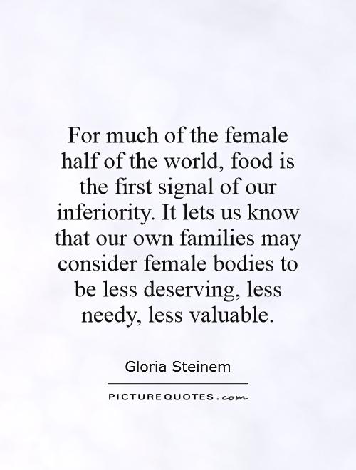 For much of the female half of the world, food is the first signal of our inferiority. It lets us know that our own families may consider female bodies to be less deserving, less needy, less valuable Picture Quote #1