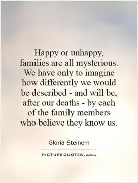 Happy or unhappy, families are all mysterious. We have only to imagine how differently we would be described - and will be, after our deaths - by each of the family members who believe they know us Picture Quote #1