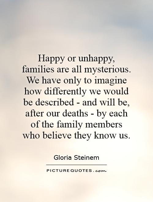 Happy or unhappy, families are all mysterious. We have only to imagine how differently we would be described - and will be, after our deaths - by each of the family members who believe they know us Picture Quote #1