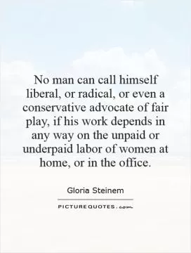 No man can call himself liberal, or radical, or even a conservative advocate of fair play, if his work depends in any way on the unpaid or underpaid labor of women at home, or in the office Picture Quote #1