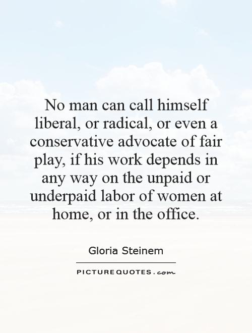 No man can call himself liberal, or radical, or even a conservative advocate of fair play, if his work depends in any way on the unpaid or underpaid labor of women at home, or in the office Picture Quote #1