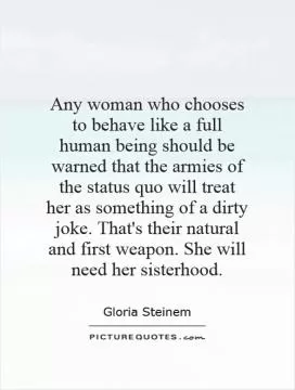Any woman who chooses to behave like a full human being should be warned that the armies of the status quo will treat her as something of a dirty joke. That's their natural and first weapon. She will need her sisterhood Picture Quote #1