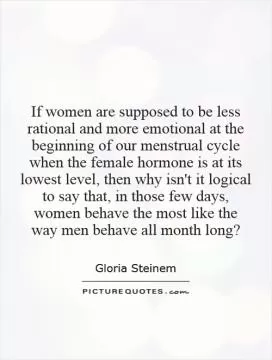 If women are supposed to be less rational and more emotional at the beginning of our menstrual cycle when the female hormone is at its lowest level, then why isn't it logical to say that, in those few days, women behave the most like the way men behave all month long? Picture Quote #1