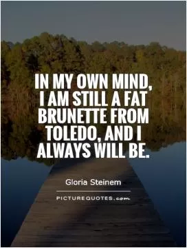 In my own mind, I am still a fat brunette from Toledo, and I always will be Picture Quote #1