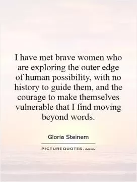 I have met brave women who are exploring the outer edge of human possibility, with no history to guide them, and the courage to make themselves vulnerable that I find moving beyond words Picture Quote #1