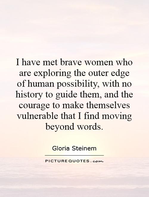 I have met brave women who are exploring the outer edge of human possibility, with no history to guide them, and the courage to make themselves vulnerable that I find moving beyond words Picture Quote #1