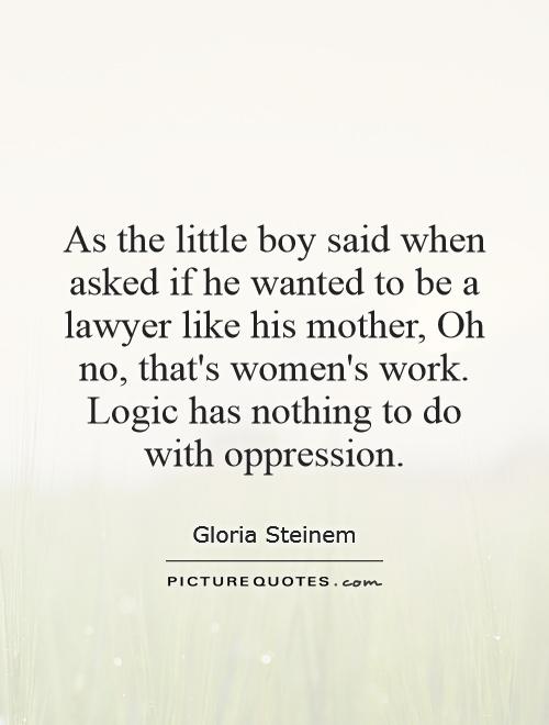 As the little boy said when asked if he wanted to be a lawyer like his mother, Oh no, that's women's work. Logic has nothing to do with oppression Picture Quote #1