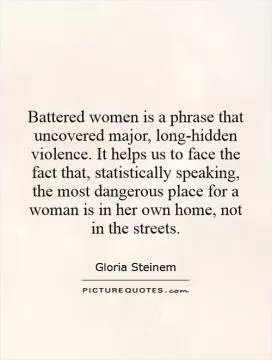 Battered women is a phrase that uncovered major, long-hidden violence. It helps us to face the fact that, statistically speaking, the most dangerous place for a woman is in her own home, not in the streets Picture Quote #1