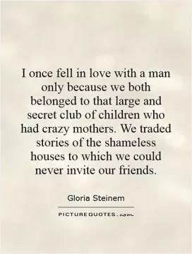 I once fell in love with a man only because we both belonged to that large and secret club of children who had crazy mothers. We traded stories of the shameless houses to which we could never invite our friends Picture Quote #1