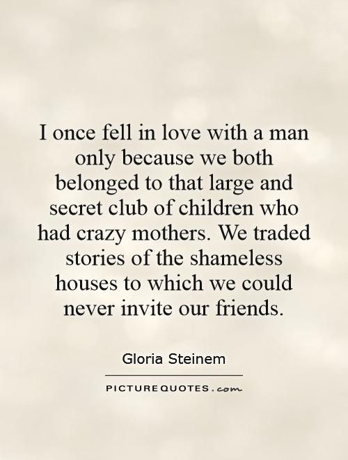 I once fell in love with a man only because we both belonged to that large and secret club of children who had crazy mothers. We traded stories of the shameless houses to which we could never invite our friends Picture Quote #1
