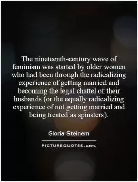 The nineteenth-century wave of feminism was started by older women who had been through the radicalizing experience of getting married and becoming the legal chattel of their husbands (or the equally radicalizing experience of not getting married and being treated as spinsters) Picture Quote #1