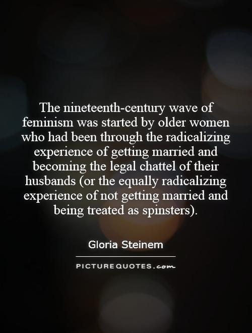 The nineteenth-century wave of feminism was started by older women who had been through the radicalizing experience of getting married and becoming the legal chattel of their husbands (or the equally radicalizing experience of not getting married and being treated as spinsters) Picture Quote #1