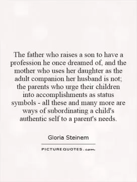 The father who raises a son to have a profession he once dreamed of, and the mother who uses her daughter as the adult companion her husband is not; the parents who urge their children into accomplishments as status symbols - all these and many more are ways of subordinating a child's authentic self to a parent's needs Picture Quote #1