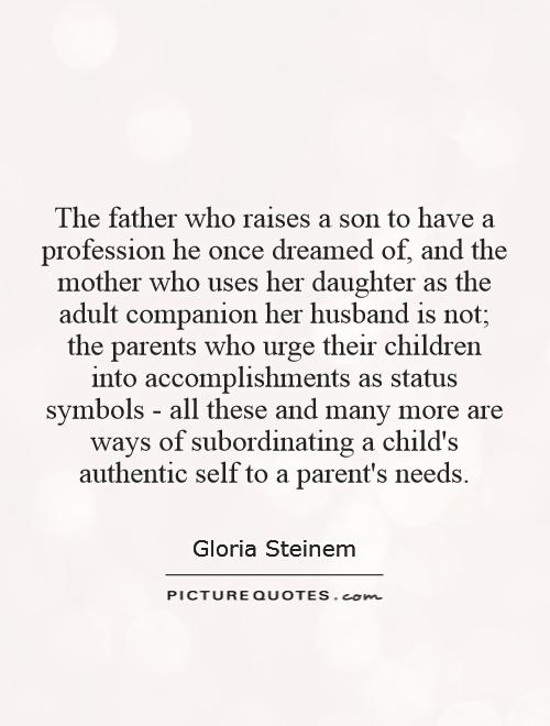 The father who raises a son to have a profession he once dreamed of, and the mother who uses her daughter as the adult companion her husband is not; the parents who urge their children into accomplishments as status symbols - all these and many more are ways of subordinating a child's authentic self to a parent's needs Picture Quote #1