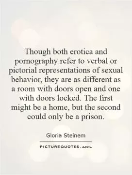 Though both erotica and pornography refer to verbal or pictorial representations of sexual behavior, they are as different as a room with doors open and one with doors locked. The first might be a home, but the second could only be a prison Picture Quote #1