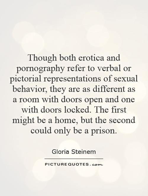 Though both erotica and pornography refer to verbal or pictorial representations of sexual behavior, they are as different as a room with doors open and one with doors locked. The first might be a home, but the second could only be a prison Picture Quote #1