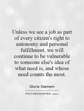 Unless we see a job as part of every citizen's right to autonomy and personal fulfillment, we will continue to be vulnerable to someone else's idea of what need is, and whose need counts the most Picture Quote #1