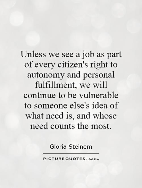 Unless we see a job as part of every citizen's right to autonomy and personal fulfillment, we will continue to be vulnerable to someone else's idea of what need is, and whose need counts the most Picture Quote #1