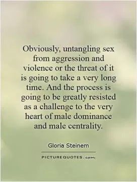 Obviously, untangling sex from aggression and violence or the threat of it is going to take a very long time. And the process is going to be greatly resisted as a challenge to the very heart of male dominance and male centrality Picture Quote #1