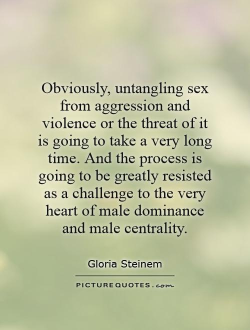 Obviously, untangling sex from aggression and violence or the threat of it is going to take a very long time. And the process is going to be greatly resisted as a challenge to the very heart of male dominance and male centrality Picture Quote #1