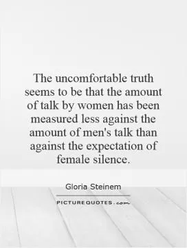 The uncomfortable truth seems to be that the amount of talk by women has been measured less against the amount of men's talk than against the expectation of female silence Picture Quote #1