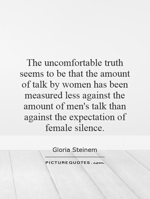 The uncomfortable truth seems to be that the amount of talk by women has been measured less against the amount of men's talk than against the expectation of female silence Picture Quote #1