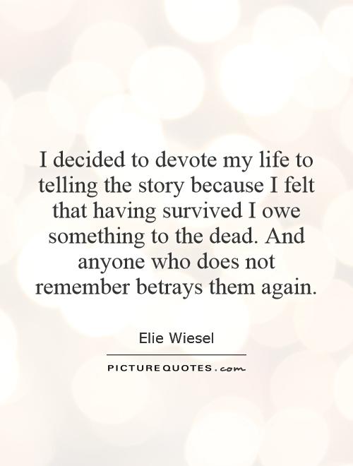 I decided to devote my life to telling the story because I felt that having survived I owe something to the dead. And anyone who does not remember betrays them again Picture Quote #1
